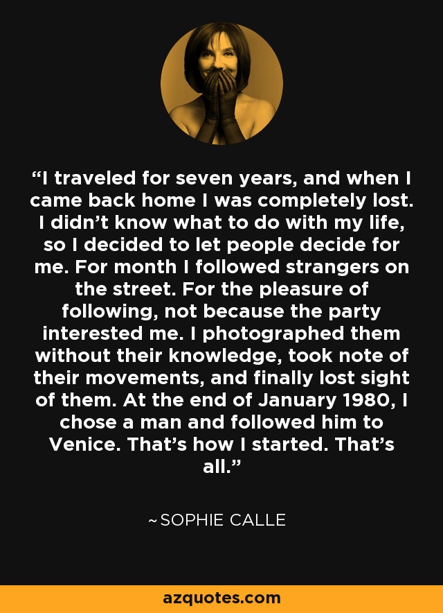 I traveled for seven years, and when I came back home I was completely lost. I didn't know what to do with my life, so I decided to let people decide for me. For month I followed strangers on the street. For the pleasure of following, not because the party interested me. I photographed them without their knowledge, took note of their movements, and finally lost sight of them. At the end of January 1980, I chose a man and followed him to Venice. That's how I started. That's all. - Sophie Calle