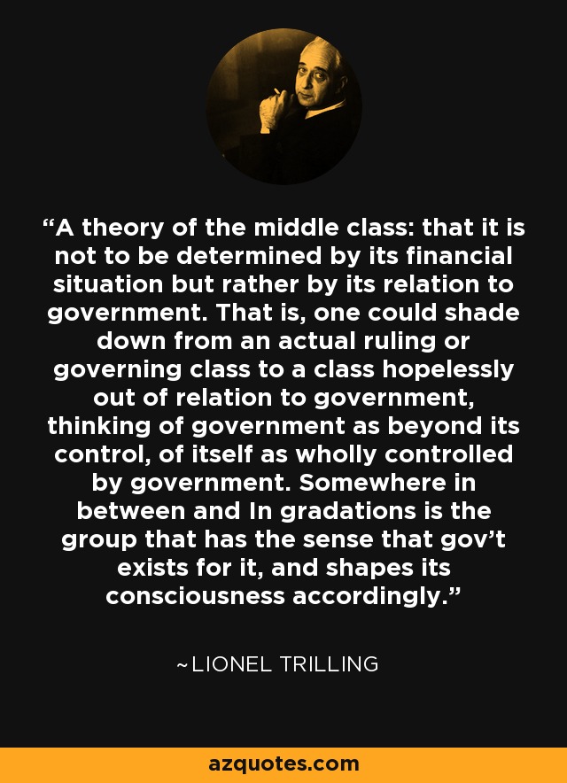 A theory of the middle class: that it is not to be determined by its financial situation but rather by its relation to government. That is, one could shade down from an actual ruling or governing class to a class hopelessly out of relation to government, thinking of government as beyond its control, of itself as wholly controlled by government. Somewhere in between and In gradations is the group that has the sense that gov't exists for it, and shapes its consciousness accordingly. - Lionel Trilling