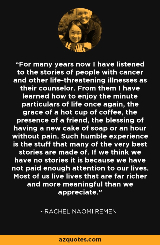 For many years now I have listened to the stories of people with cancer and other life-threatening illnesses as their counselor. From them I have learned how to enjoy the minute particulars of life once again, the grace of a hot cup of coffee, the presence of a friend, the blessing of having a new cake of soap or an hour without pain. Such humble experience is the stuff that many of the very best stories are made of. If we think we have no stories it is because we have not paid enough attention to our lives. Most of us live lives that are far richer and more meaningful than we appreciate. - Rachel Naomi Remen