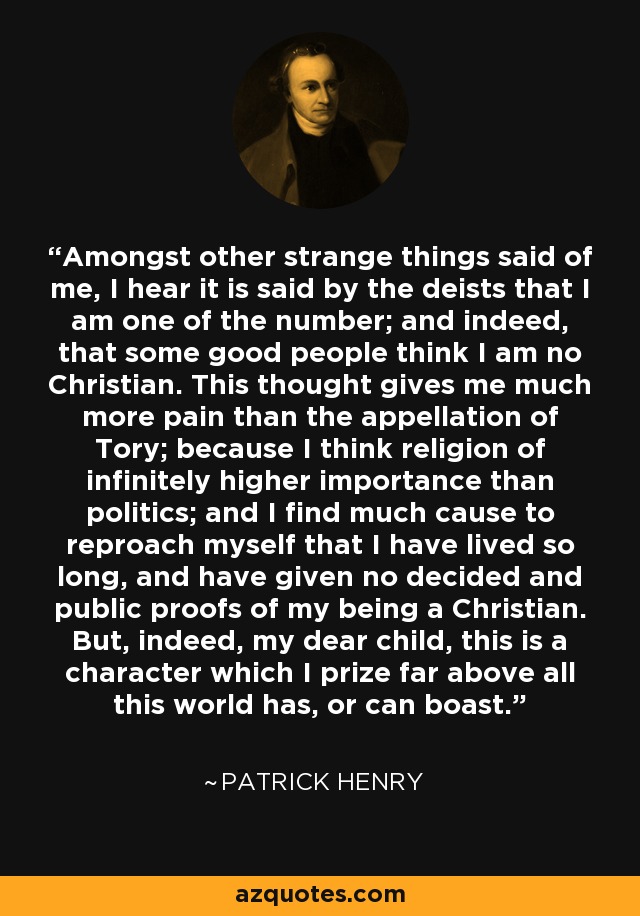 Amongst other strange things said of me, I hear it is said by the deists that I am one of the number; and indeed, that some good people think I am no Christian. This thought gives me much more pain than the appellation of Tory; because I think religion of infinitely higher importance than politics; and I find much cause to reproach myself that I have lived so long, and have given no decided and public proofs of my being a Christian. But, indeed, my dear child, this is a character which I prize far above all this world has, or can boast. - Patrick Henry