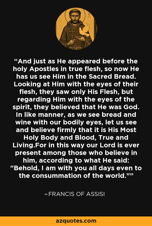 And just as He appeared before the holy Apostles in true flesh, so now He has us see Him in the Sacred Bread. Looking at Him with the eyes of their flesh, they saw only His Flesh, but regarding Him with the eyes of the spirit, they believed that He was God. In like manner, as we see bread and wine with our bodily eyes, let us see and believe firmly that it is His Most Holy Body and Blood, True and Living.For in this way our Lord is ever present among those who believe in him, according to what He said: 