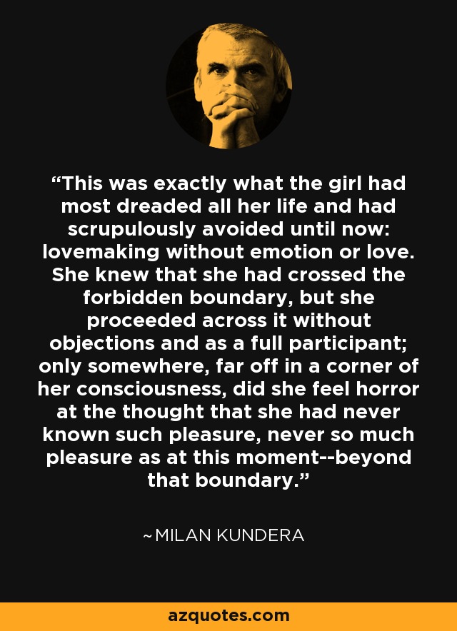 This was exactly what the girl had most dreaded all her life and had scrupulously avoided until now: lovemaking without emotion or love. She knew that she had crossed the forbidden boundary, but she proceeded across it without objections and as a full participant; only somewhere, far off in a corner of her consciousness, did she feel horror at the thought that she had never known such pleasure, never so much pleasure as at this moment--beyond that boundary. - Milan Kundera