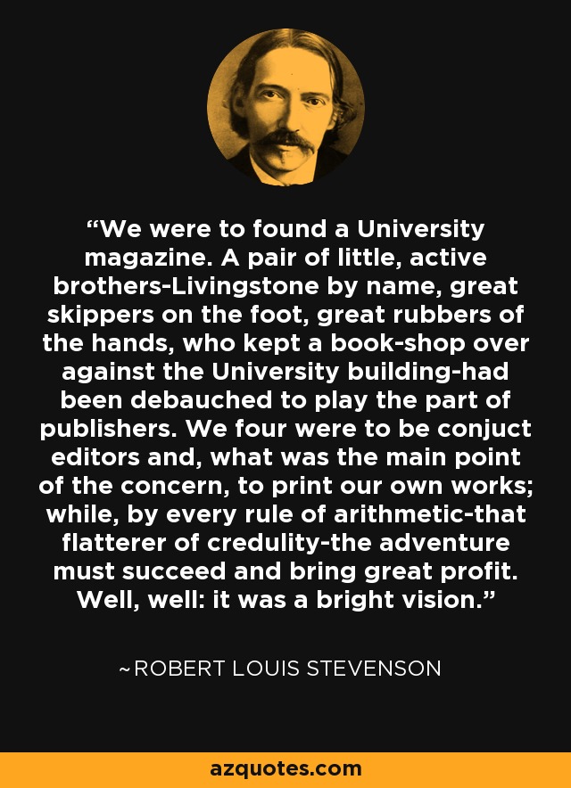 We were to found a University magazine. A pair of little, active brothers-Livingstone by name, great skippers on the foot, great rubbers of the hands, who kept a book-shop over against the University building-had been debauched to play the part of publishers. We four were to be conjuct editors and, what was the main point of the concern, to print our own works; while, by every rule of arithmetic-that flatterer of credulity-the adventure must succeed and bring great profit. Well, well: it was a bright vision. - Robert Louis Stevenson