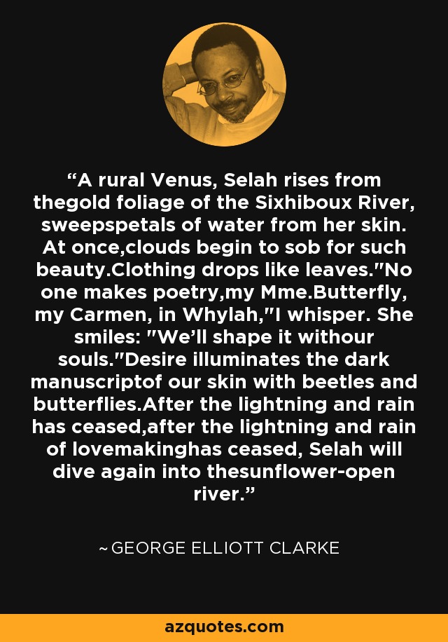 A rural Venus, Selah rises from thegold foliage of the Sixhiboux River, sweepspetals of water from her skin. At once,clouds begin to sob for such beauty.Clothing drops like leaves.