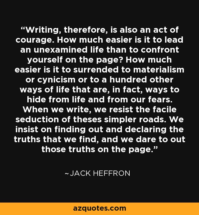 Writing, therefore, is also an act of courage. How much easier is it to lead an unexamined life than to confront yourself on the page? How much easier is it to surrended to materialism or cynicism or to a hundred other ways of life that are, in fact, ways to hide from life and from our fears. When we write, we resist the facile seduction of theses simpler roads. We insist on finding out and declaring the truths that we find, and we dare to out those truths on the page. - Jack Heffron