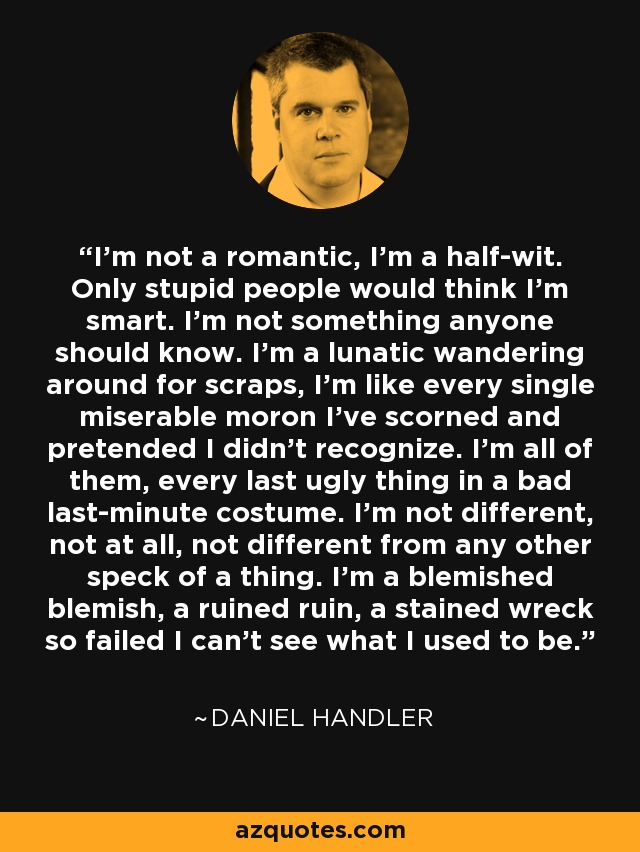 I’m not a romantic, I’m a half-wit. Only stupid people would think I’m smart. I’m not something anyone should know. I’m a lunatic wandering around for scraps, I’m like every single miserable moron I’ve scorned and pretended I didn’t recognize. I’m all of them, every last ugly thing in a bad last-minute costume. I’m not different, not at all, not different from any other speck of a thing. I’m a blemished blemish, a ruined ruin, a stained wreck so failed I can’t see what I used to be. - Daniel Handler