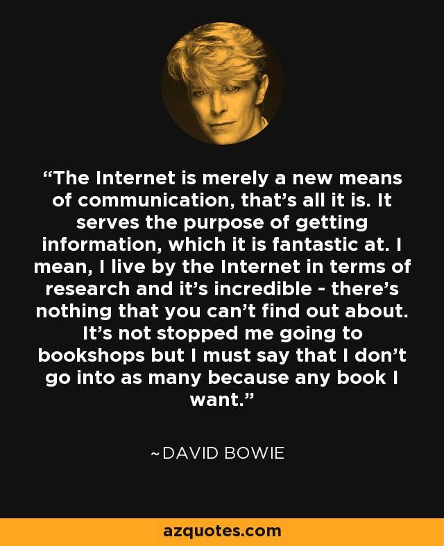 The Internet is merely a new means of communication, that's all it is. It serves the purpose of getting information, which it is fantastic at. I mean, I live by the Internet in terms of research and it's incredible - there's nothing that you can't find out about. It's not stopped me going to bookshops but I must say that I don't go into as many because any book I want. - David Bowie