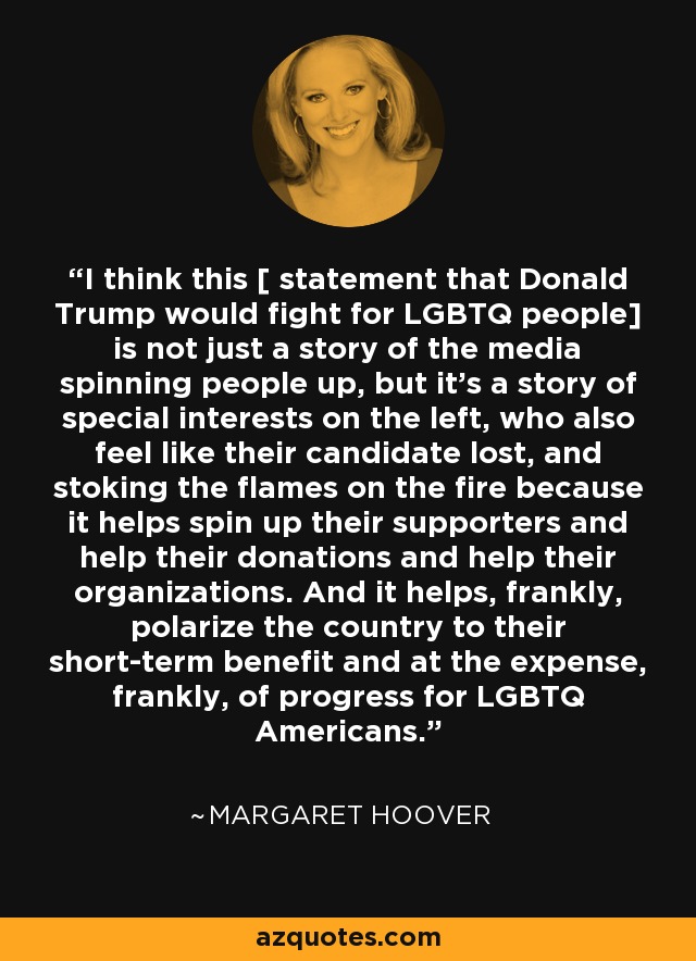 I think this [ statement that Donald Trump would fight for LGBTQ people] is not just a story of the media spinning people up, but it's a story of special interests on the left, who also feel like their candidate lost, and stoking the flames on the fire because it helps spin up their supporters and help their donations and help their organizations. And it helps, frankly, polarize the country to their short-term benefit and at the expense, frankly, of progress for LGBTQ Americans. - Margaret Hoover