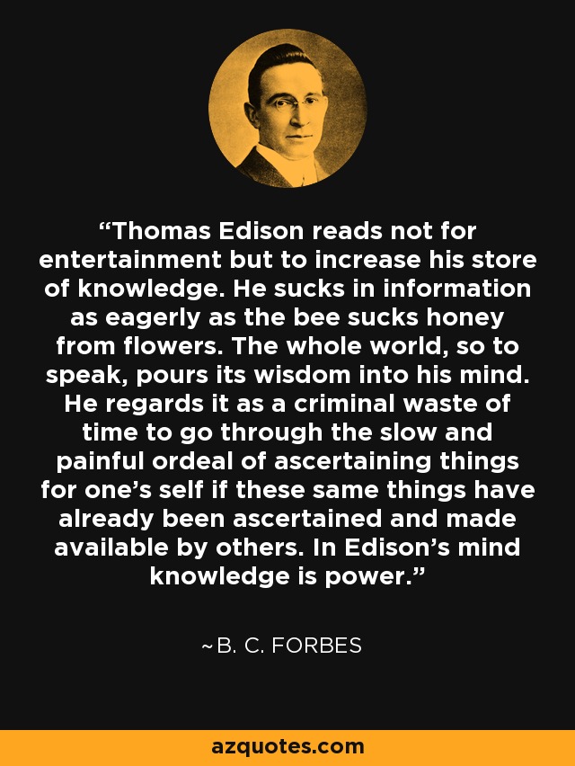 Thomas Edison reads not for entertainment but to increase his store of knowledge. He sucks in information as eagerly as the bee sucks honey from flowers. The whole world, so to speak, pours its wisdom into his mind. He regards it as a criminal waste of time to go through the slow and painful ordeal of ascertaining things for one's self if these same things have already been ascertained and made available by others. In Edison's mind knowledge is power. - B. C. Forbes