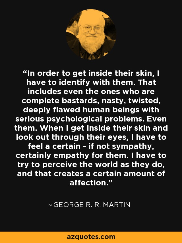 In order to get inside their skin, I have to identify with them. That includes even the ones who are complete bastards, nasty, twisted, deeply flawed human beings with serious psychological problems. Even them. When I get inside their skin and look out through their eyes, I have to feel a certain - if not sympathy, certainly empathy for them. I have to try to perceive the world as they do, and that creates a certain amount of affection. - George R. R. Martin