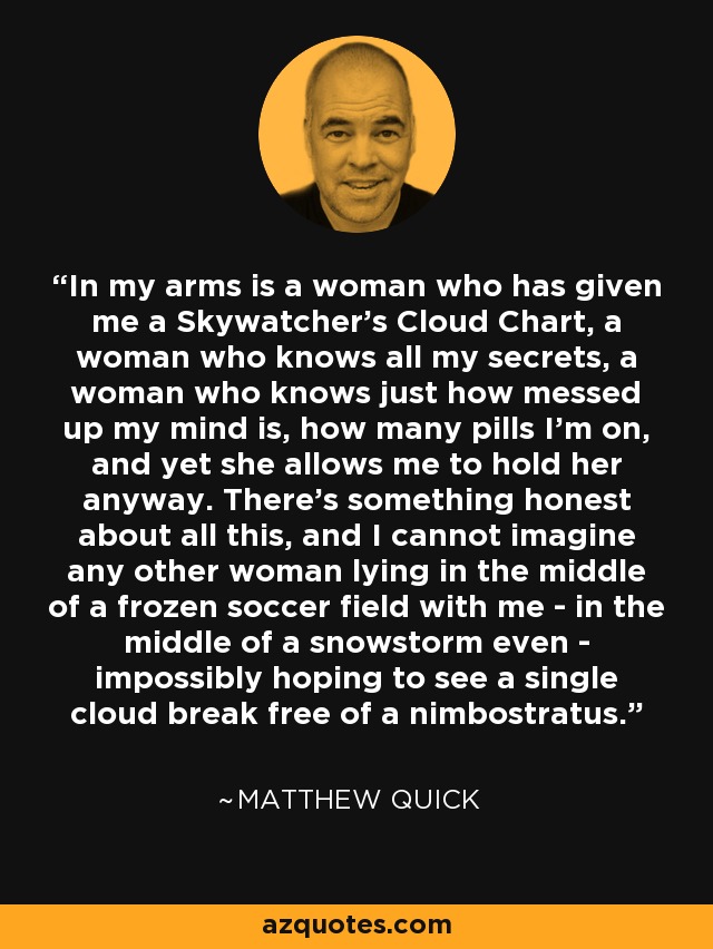 In my arms is a woman who has given me a Skywatcher's Cloud Chart, a woman who knows all my secrets, a woman who knows just how messed up my mind is, how many pills I'm on, and yet she allows me to hold her anyway. There's something honest about all this, and I cannot imagine any other woman lying in the middle of a frozen soccer field with me - in the middle of a snowstorm even - impossibly hoping to see a single cloud break free of a nimbostratus. - Matthew Quick