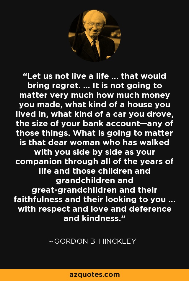 Let us not live a life … that would bring regret. … It is not going to matter very much how much money you made, what kind of a house you lived in, what kind of a car you drove, the size of your bank account—any of those things. What is going to matter is that dear woman who has walked with you side by side as your companion through all of the years of life and those children and grandchildren and great-grandchildren and their faithfulness and their looking to you … with respect and love and deference and kindness. - Gordon B. Hinckley