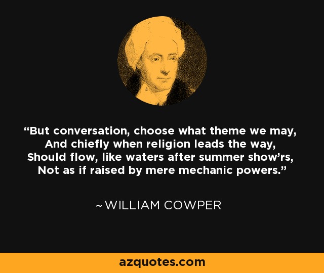 But conversation, choose what theme we may, And chiefly when religion leads the way, Should flow, like waters after summer show'rs, Not as if raised by mere mechanic powers. - William Cowper
