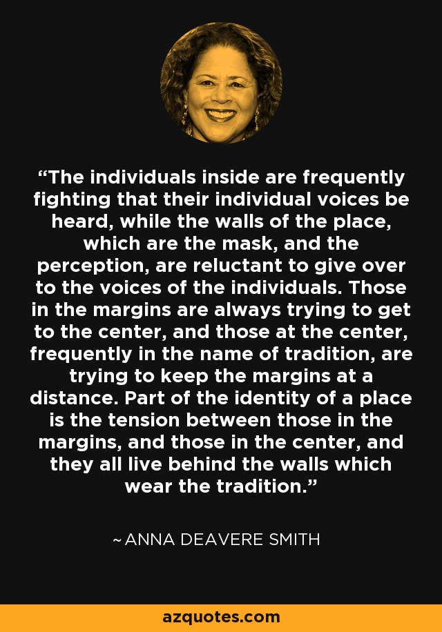 The individuals inside are frequently fighting that their individual voices be heard, while the walls of the place, which are the mask, and the perception, are reluctant to give over to the voices of the individuals. Those in the margins are always trying to get to the center, and those at the center, frequently in the name of tradition, are trying to keep the margins at a distance. Part of the identity of a place is the tension between those in the margins, and those in the center, and they all live behind the walls which wear the tradition. - Anna Deavere Smith