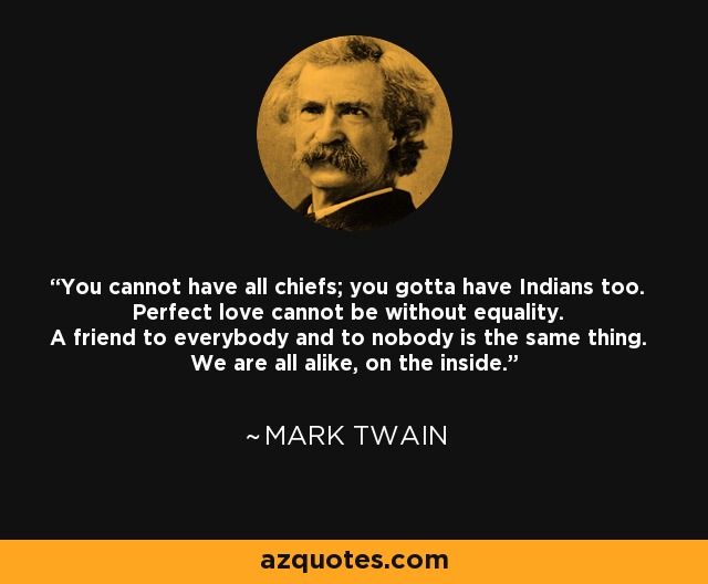 You cannot have all chiefs; you gotta have Indians too. Perfect love cannot be without equality. A friend to everybody and to nobody is the same thing. We are all alike, on the inside. - Mark Twain