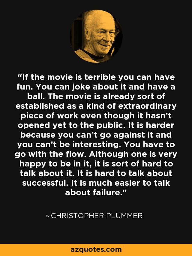 If the movie is terrible you can have fun. You can joke about it and have a ball. The movie is already sort of established as a kind of extraordinary piece of work even though it hasn't opened yet to the public. It is harder because you can't go against it and you can't be interesting. You have to go with the flow. Although one is very happy to be in it, it is sort of hard to talk about it. It is hard to talk about successful. It is much easier to talk about failure. - Christopher Plummer