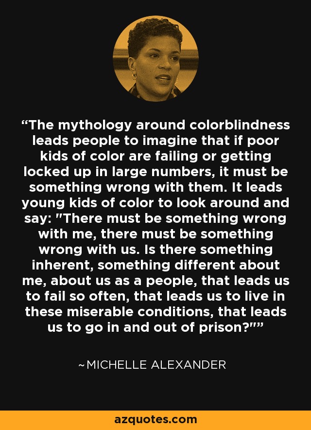 The mythology around colorblindness leads people to imagine that if poor kids of color are failing or getting locked up in large numbers, it must be something wrong with them. It leads young kids of color to look around and say: 