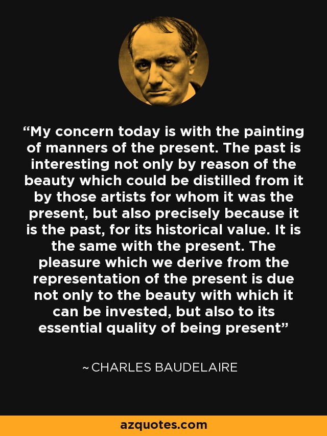 My concern today is with the painting of manners of the present. The past is interesting not only by reason of the beauty which could be distilled from it by those artists for whom it was the present, but also precisely because it is the past, for its historical value. It is the same with the present. The pleasure which we derive from the representation of the present is due not only to the beauty with which it can be invested, but also to its essential quality of being present - Charles Baudelaire