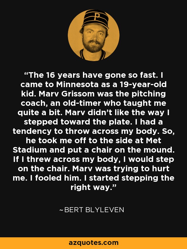 The 16 years have gone so fast. I came to Minnesota as a 19-year-old kid. Marv Grissom was the pitching coach, an old-timer who taught me quite a bit. Marv didn't like the way I stepped toward the plate. I had a tendency to throw across my body. So, he took me off to the side at Met Stadium and put a chair on the mound. If I threw across my body, I would step on the chair. Marv was trying to hurt me. I fooled him. I started stepping the right way. - Bert Blyleven