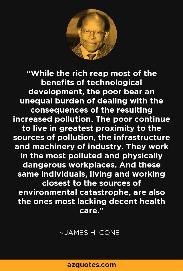 While the rich reap most of the benefits of technological development, the poor bear an unequal burden of dealing with the consequences of the resulting increased pollution. The poor continue to live in greatest proximity to the sources of pollution, the infrastructure and machinery of industry. They work in the most polluted and physically dangerous workplaces. And these same individuals, living and working closest to the sources of environmental catastrophe, are also the ones most lacking decent health care. - James H. Cone