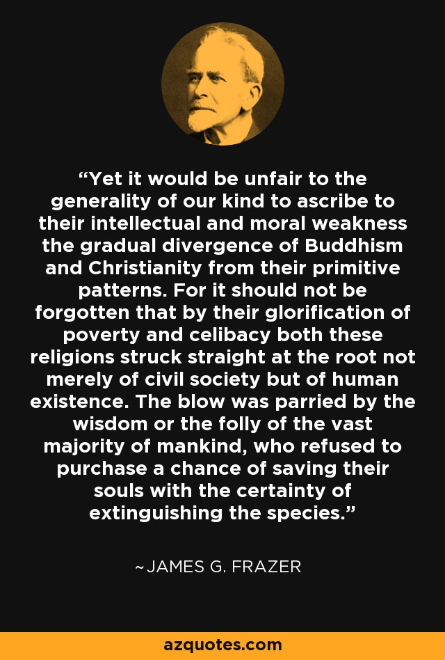 Yet it would be unfair to the generality of our kind to ascribe to their intellectual and moral weakness the gradual divergence of Buddhism and Christianity from their primitive patterns. For it should not be forgotten that by their glorification of poverty and celibacy both these religions struck straight at the root not merely of civil society but of human existence. The blow was parried by the wisdom or the folly of the vast majority of mankind, who refused to purchase a chance of saving their souls with the certainty of extinguishing the species. - James G. Frazer