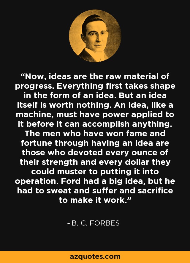 Now, ideas are the raw material of progress. Everything first takes shape in the form of an idea. But an idea itself is worth nothing. An idea, like a machine, must have power applied to it before it can accomplish anything. The men who have won fame and fortune through having an idea are those who devoted every ounce of their strength and every dollar they could muster to putting it into operation. Ford had a big idea, but he had to sweat and suffer and sacrifice to make it work. - B. C. Forbes