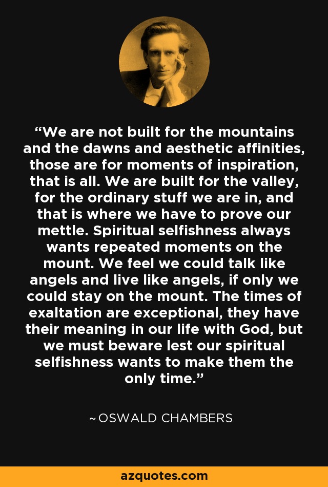 We are not built for the mountains and the dawns and aesthetic affinities, those are for moments of inspiration, that is all. We are built for the valley, for the ordinary stuff we are in, and that is where we have to prove our mettle. Spiritual selfishness always wants repeated moments on the mount. We feel we could talk like angels and live like angels, if only we could stay on the mount. The times of exaltation are exceptional, they have their meaning in our life with God, but we must beware lest our spiritual selfishness wants to make them the only time. - Oswald Chambers