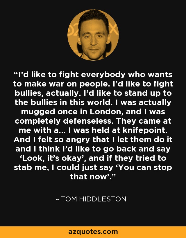 I’d like to fight everybody who wants to make war on people. I’d like to fight bullies, actually. I’d like to stand up to the bullies in this world. I was actually mugged once in London, and I was completely defenseless. They came at me with a… I was held at knifepoint. And I felt so angry that I let them do it and I think I’d like to go back and say ‘Look, it’s okay’, and if they tried to stab me, I could just say ‘You can stop that now’. - Tom Hiddleston