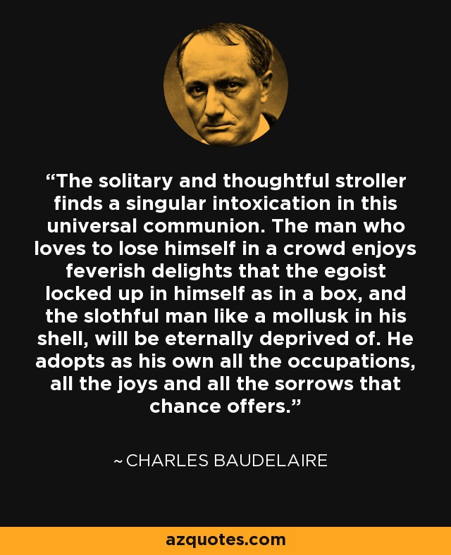 The solitary and thoughtful stroller finds a singular intoxication in this universal communion. The man who loves to lose himself in a crowd enjoys feverish delights that the egoist locked up in himself as in a box, and the slothful man like a mollusk in his shell, will be eternally deprived of. He adopts as his own all the occupations, all the joys and all the sorrows that chance offers. - Charles Baudelaire