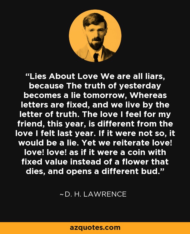 Lies About Love We are all liars, because The truth of yesterday becomes a lie tomorrow, Whereas letters are fixed, and we live by the letter of truth. The love I feel for my friend, this year, is different from the love I felt last year. If it were not so, it would be a lie. Yet we reiterate love! love! love! as if it were a coin with fixed value instead of a flower that dies, and opens a different bud. - D. H. Lawrence