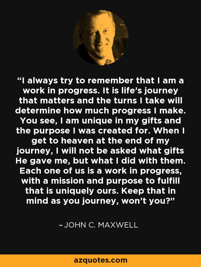 I always try to remember that I am a work in progress. It is life's journey that matters and the turns I take will determine how much progress I make. You see, I am unique in my gifts and the purpose I was created for. When I get to heaven at the end of my journey, I will not be asked what gifts He gave me, but what I did with them. Each one of us is a work in progress, with a mission and purpose to fulfill that is uniquely ours. Keep that in mind as you journey, won't you? - John C. Maxwell