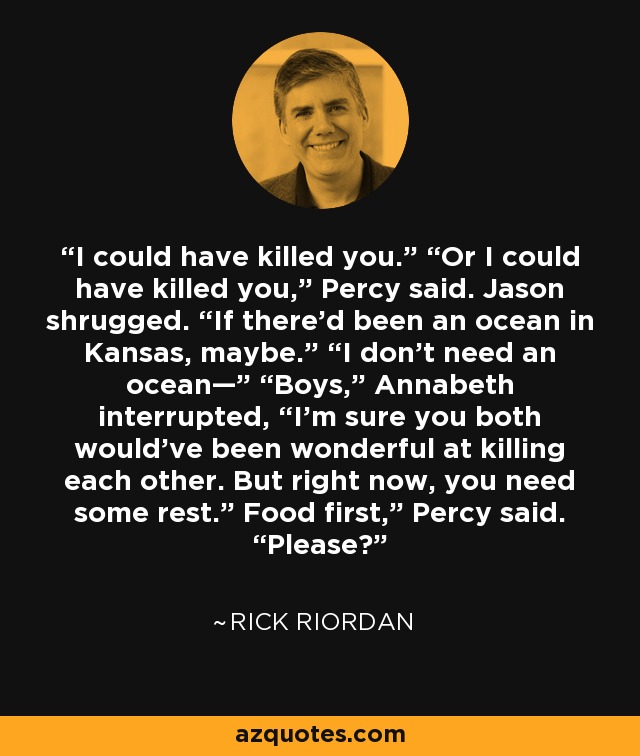 I could have killed you.” “Or I could have killed you,” Percy said. Jason shrugged. “If there’d been an ocean in Kansas, maybe.” “I don’t need an ocean—” “Boys,” Annabeth interrupted, “I’m sure you both would’ve been wonderful at killing each other. But right now, you need some rest.” Food first,” Percy said. “Please? - Rick Riordan