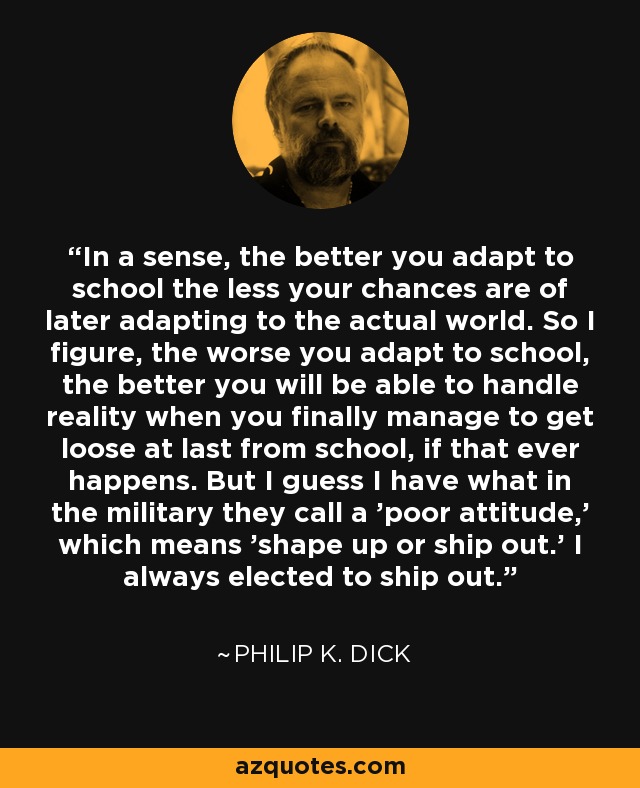 In a sense, the better you adapt to school the less your chances are of later adapting to the actual world. So I figure, the worse you adapt to school, the better you will be able to handle reality when you finally manage to get loose at last from school, if that ever happens. But I guess I have what in the military they call a 'poor attitude,' which means 'shape up or ship out.' I always elected to ship out. - Philip K. Dick