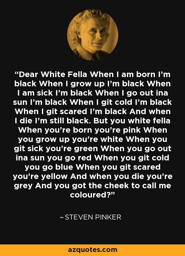 Dear White Fella When I am born I’m black When I grow up I’m black When I am sick I’m black When I go out ina sun I’m black When I git cold I’m black When I git scared I’m black And when I die I’m still black. But you white fella When you’re born you’re pink When you grow up you’re white When you git sick you’re green When you go out ina sun you go red When you git cold you go blue When you git scared you’re yellow And when you die you’re grey And you got the cheek to call me coloured? - Steven Pinker