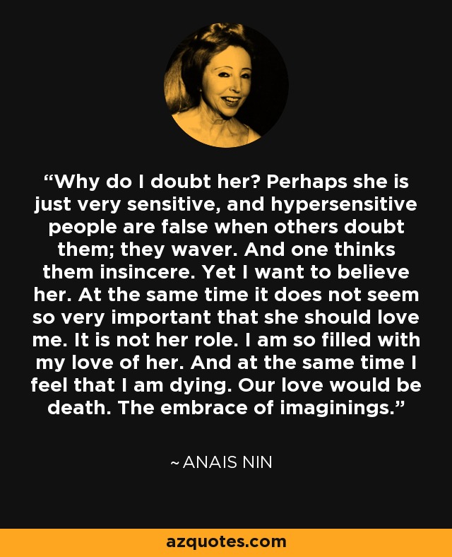 Why do I doubt her? Perhaps she is just very sensitive, and hypersensitive people are false when others doubt them; they waver. And one thinks them insincere. Yet I want to believe her. At the same time it does not seem so very important that she should love me. It is not her role. I am so filled with my love of her. And at the same time I feel that I am dying. Our love would be death. The embrace of imaginings. - Anais Nin