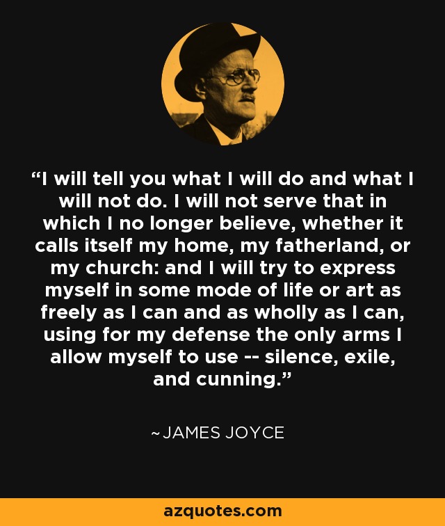 I will tell you what I will do and what I will not do. I will not serve that in which I no longer believe, whether it calls itself my home, my fatherland, or my church: and I will try to express myself in some mode of life or art as freely as I can and as wholly as I can, using for my defense the only arms I allow myself to use -- silence, exile, and cunning. - James Joyce