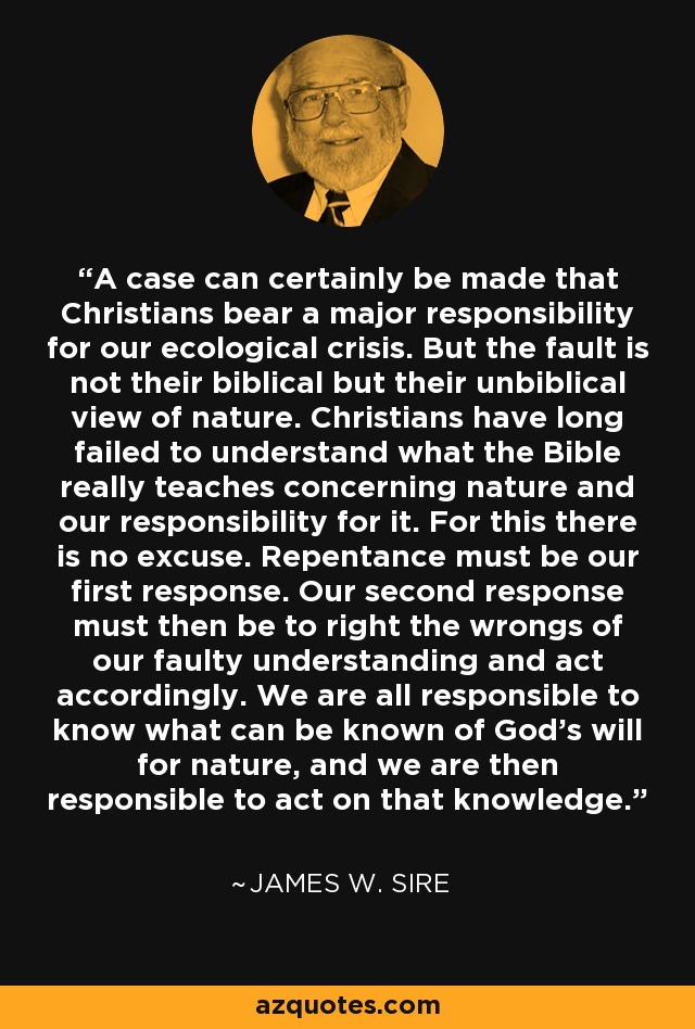 A case can certainly be made that Christians bear a major responsibility for our ecological crisis. But the fault is not their biblical but their unbiblical view of nature. Christians have long failed to understand what the Bible really teaches concerning nature and our responsibility for it. For this there is no excuse. Repentance must be our first response. Our second response must then be to right the wrongs of our faulty understanding and act accordingly. We are all responsible to know what can be known of God's will for nature, and we are then responsible to act on that knowledge. - James W. Sire