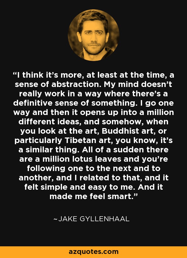I think it's more, at least at the time, a sense of abstraction. My mind doesn't really work in a way where there's a definitive sense of something. I go one way and then it opens up into a million different ideas, and somehow, when you look at the art, Buddhist art, or particularly Tibetan art, you know, it's a similar thing. All of a sudden there are a million lotus leaves and you're following one to the next and to another, and I related to that, and it felt simple and easy to me. And it made me feel smart. - Jake Gyllenhaal