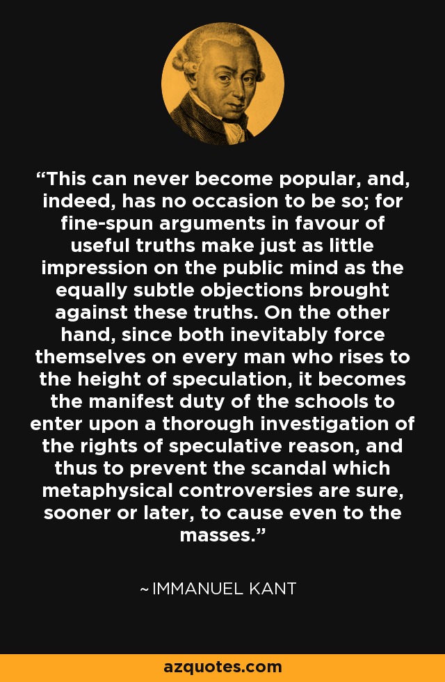 This can never become popular, and, indeed, has no occasion to be so; for fine-spun arguments in favour of useful truths make just as little impression on the public mind as the equally subtle objections brought against these truths. On the other hand, since both inevitably force themselves on every man who rises to the height of speculation, it becomes the manifest duty of the schools to enter upon a thorough investigation of the rights of speculative reason, and thus to prevent the scandal which metaphysical controversies are sure, sooner or later, to cause even to the masses. - Immanuel Kant