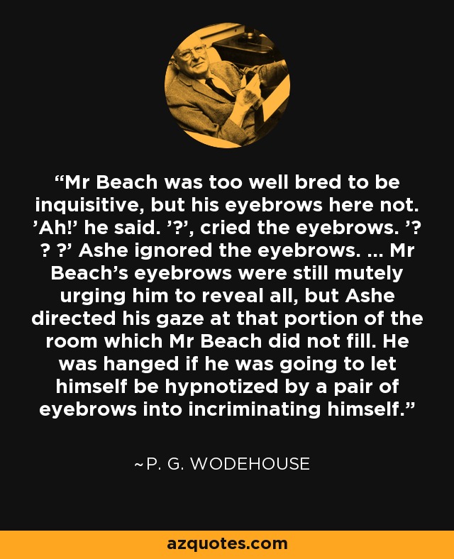 Mr Beach was too well bred to be inquisitive, but his eyebrows here not. 'Ah!' he said. '?', cried the eyebrows. '? ? ?' Ashe ignored the eyebrows. ... Mr Beach's eyebrows were still mutely urging him to reveal all, but Ashe directed his gaze at that portion of the room which Mr Beach did not fill. He was hanged if he was going to let himself be hypnotized by a pair of eyebrows into incriminating himself. - P. G. Wodehouse