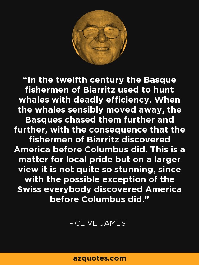 In the twelfth century the Basque fishermen of Biarritz used to hunt whales with deadly efficiency. When the whales sensibly moved away, the Basques chased them further and further, with the consequence that the fishermen of Biarritz discovered America before Columbus did. This is a matter for local pride but on a larger view it is not quite so stunning, since with the possible exception of the Swiss everybody discovered America before Columbus did. - Clive James