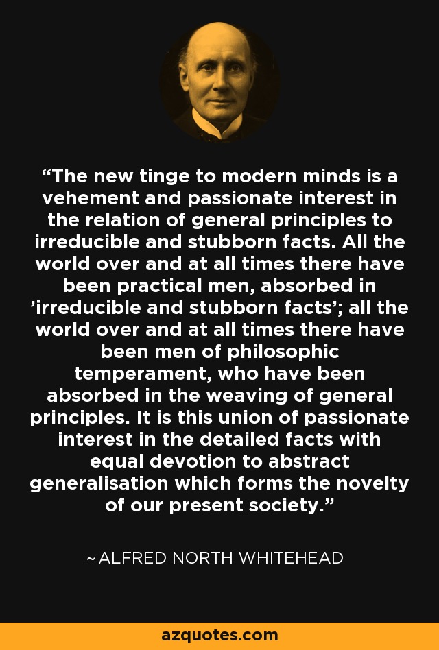 The new tinge to modern minds is a vehement and passionate interest in the relation of general principles to irreducible and stubborn facts. All the world over and at all times there have been practical men, absorbed in 'irreducible and stubborn facts'; all the world over and at all times there have been men of philosophic temperament, who have been absorbed in the weaving of general principles. It is this union of passionate interest in the detailed facts with equal devotion to abstract generalisation which forms the novelty of our present society. - Alfred North Whitehead