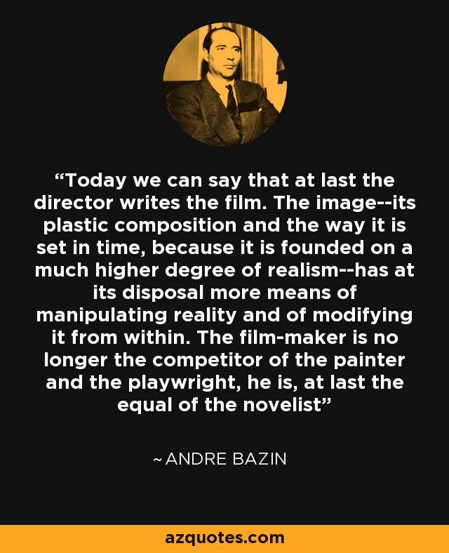 Today we can say that at last the director writes the film. The image--its plastic composition and the way it is set in time, because it is founded on a much higher degree of realism--has at its disposal more means of manipulating reality and of modifying it from within. The film-maker is no longer the competitor of the painter and the playwright, he is, at last the equal of the novelist - Andre Bazin