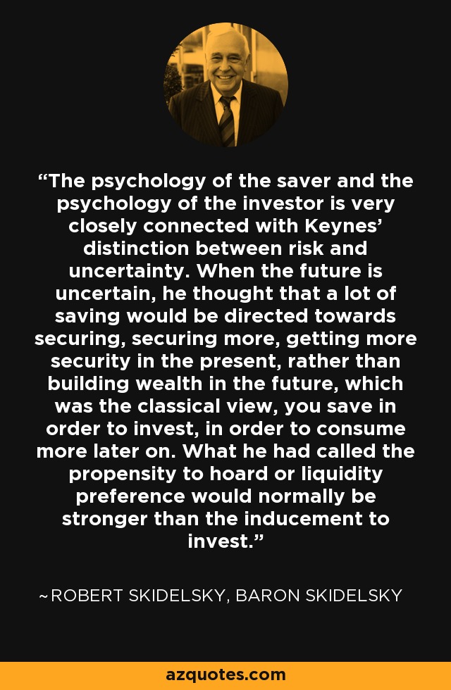 The psychology of the saver and the psychology of the investor is very closely connected with Keynes' distinction between risk and uncertainty. When the future is uncertain, he thought that a lot of saving would be directed towards securing, securing more, getting more security in the present, rather than building wealth in the future, which was the classical view, you save in order to invest, in order to consume more later on. What he had called the propensity to hoard or liquidity preference would normally be stronger than the inducement to invest. - Robert Skidelsky, Baron Skidelsky