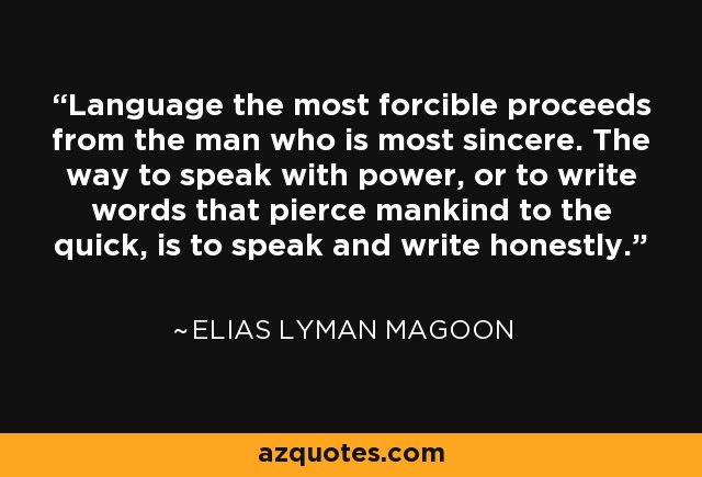 Language the most forcible proceeds from the man who is most sincere. The way to speak with power, or to write words that pierce mankind to the quick, is to speak and write honestly. - Elias Lyman Magoon
