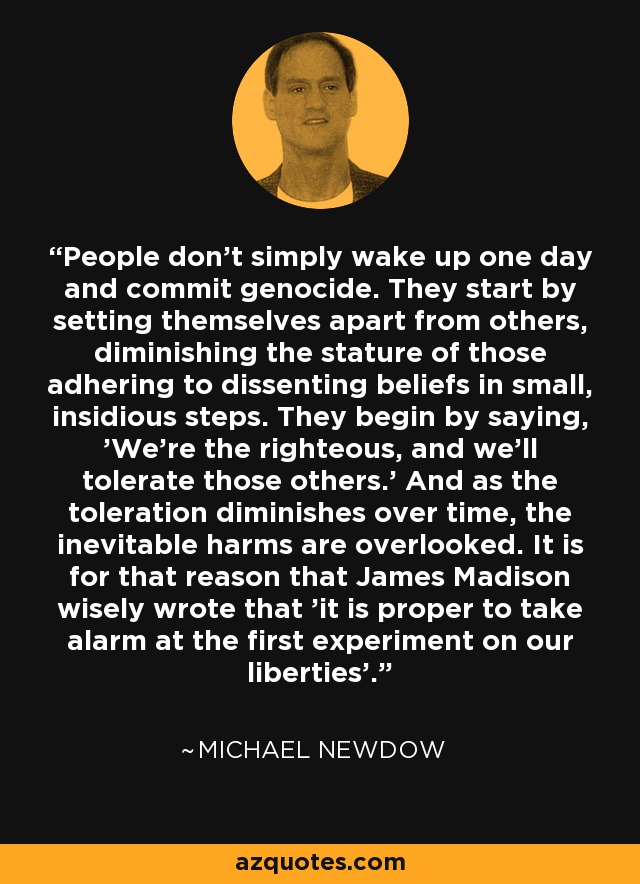 People don't simply wake up one day and commit genocide. They start by setting themselves apart from others, diminishing the stature of those adhering to dissenting beliefs in small, insidious steps. They begin by saying, 'We're the righteous, and we'll tolerate those others.' And as the toleration diminishes over time, the inevitable harms are overlooked. It is for that reason that James Madison wisely wrote that 'it is proper to take alarm at the first experiment on our liberties'. - Michael Newdow