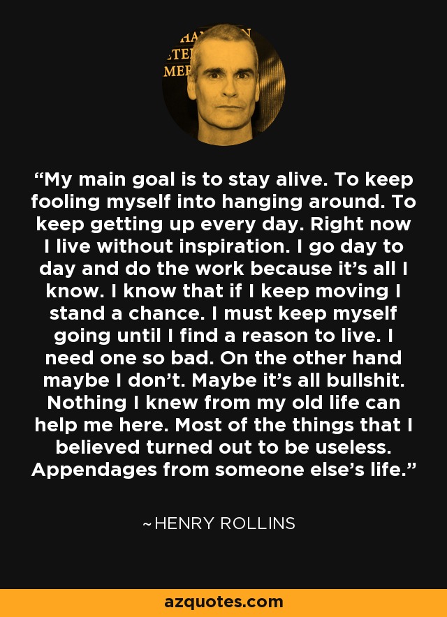 My main goal is to stay alive. To keep fooling myself into hanging around. To keep getting up every day. Right now I live without inspiration. I go day to day and do the work because it's all I know. I know that if I keep moving I stand a chance. I must keep myself going until I find a reason to live. I need one so bad. On the other hand maybe I don't. Maybe it's all bullshit. Nothing I knew from my old life can help me here. Most of the things that I believed turned out to be useless. Appendages from someone else's life. - Henry Rollins