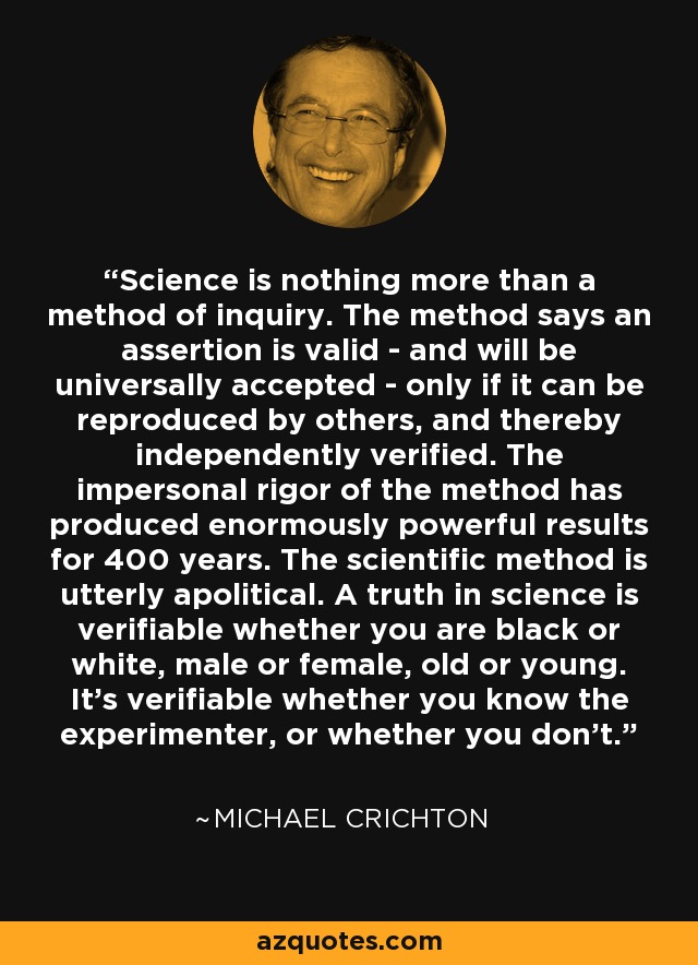 Science is nothing more than a method of inquiry. The method says an assertion is valid - and will be universally accepted - only if it can be reproduced by others, and thereby independently verified. The impersonal rigor of the method has produced enormously powerful results for 400 years. The scientific method is utterly apolitical. A truth in science is verifiable whether you are black or white, male or female, old or young. It’s verifiable whether you know the experimenter, or whether you don’t. - Michael Crichton