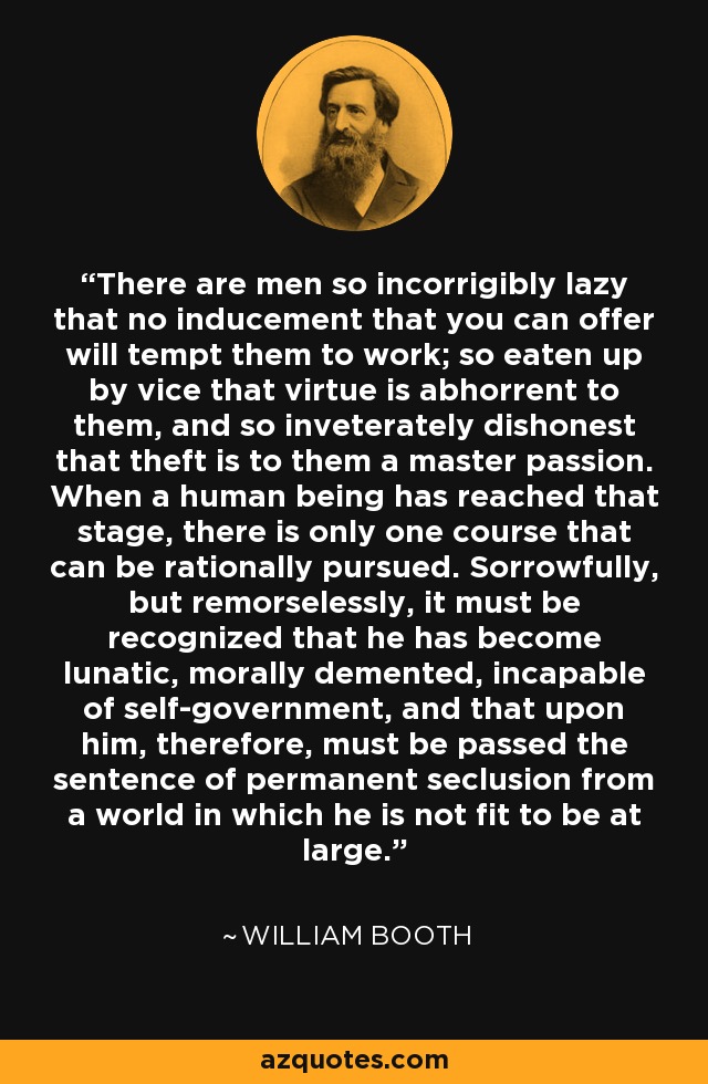 There are men so incorrigibly lazy that no inducement that you can offer will tempt them to work; so eaten up by vice that virtue is abhorrent to them, and so inveterately dishonest that theft is to them a master passion. When a human being has reached that stage, there is only one course that can be rationally pursued. Sorrowfully, but remorselessly, it must be recognized that he has become lunatic, morally demented, incapable of self-government, and that upon him, therefore, must be passed the sentence of permanent seclusion from a world in which he is not fit to be at large. - William Booth