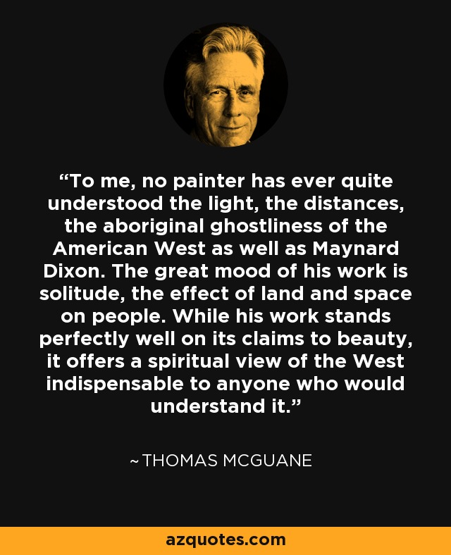 To me, no painter has ever quite understood the light, the distances, the aboriginal ghostliness of the American West as well as Maynard Dixon. The great mood of his work is solitude, the effect of land and space on people. While his work stands perfectly well on its claims to beauty, it offers a spiritual view of the West indispensable to anyone who would understand it. - Thomas McGuane
